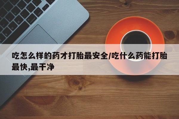 紫竹药业打胎药网购吃怎么样的药才打胎最安全/吃什么药能打胎最快,最干净