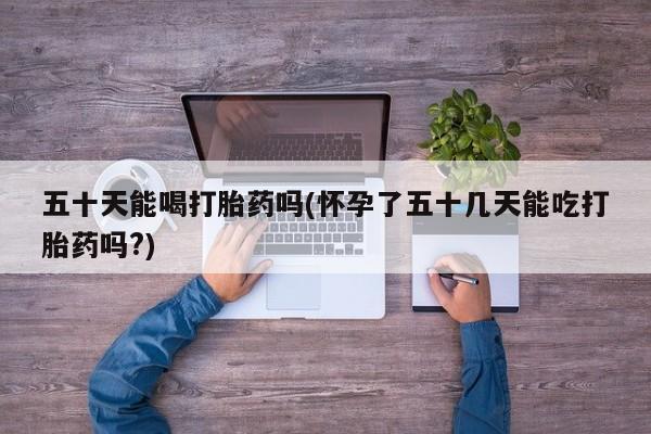 紫竹药业打胎药网购五十天能喝打胎药吗(怀孕了五十几天能吃打胎药吗?)