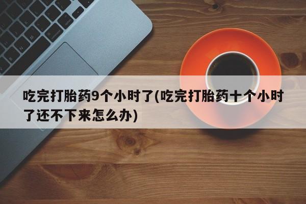 紫竹药业打胎药网购吃完打胎药9个小时了(吃完打胎药十个小时了还不下来怎么办)