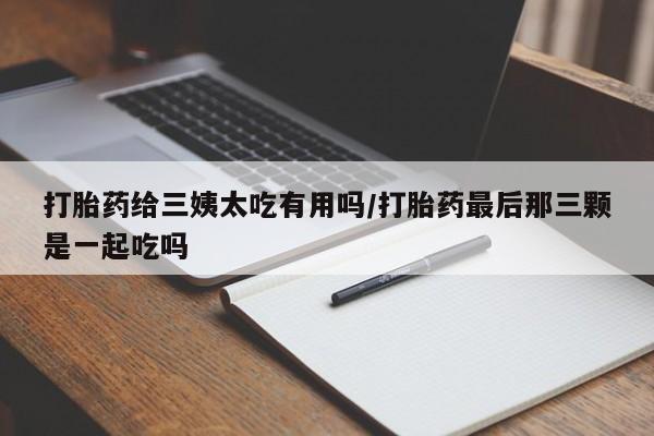 紫竹药业打胎药网购打胎药给三姨太吃有用吗/打胎药最后那三颗是一起吃吗