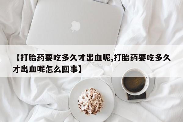 紫竹药业打胎药网购【打胎药要吃多久才出血呢,打胎药要吃多久才出血呢怎么回事】