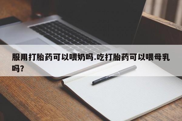 紫竹药业打胎药网购服用打胎药可以喂奶吗.吃打胎药可以喂母乳吗？