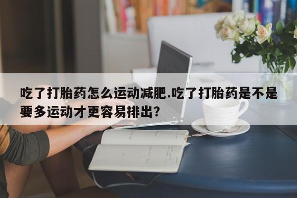 紫竹药业打胎药网购吃了打胎药怎么运动减肥.吃了打胎药是不是要多运动才更容易排出?