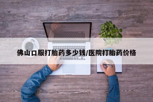 紫竹药业打胎药网购佛山口服打胎药多少钱/医院打胎药价格