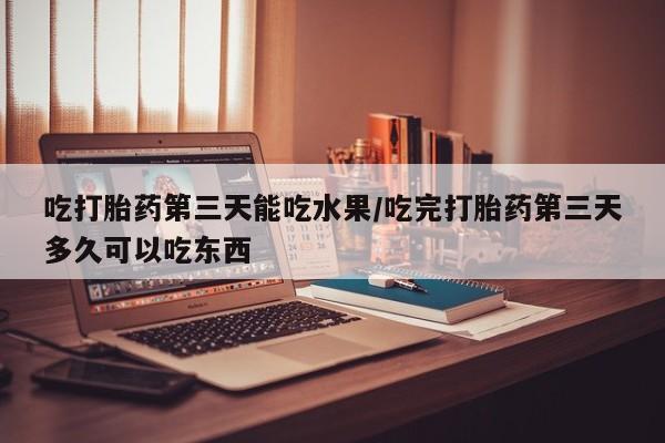 紫竹药业打胎药网购吃打胎药第三天能吃水果/吃完打胎药第三天多久可以吃东西