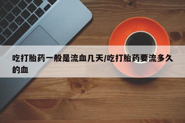 紫竹药业打胎药网购吃打胎药一般是流血几天/吃打胎药要流多久的血