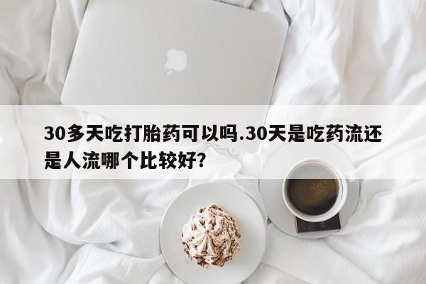 紫竹药业打胎药网购30多天吃打胎药可以吗.30天是吃药流还是人流哪个比较好？