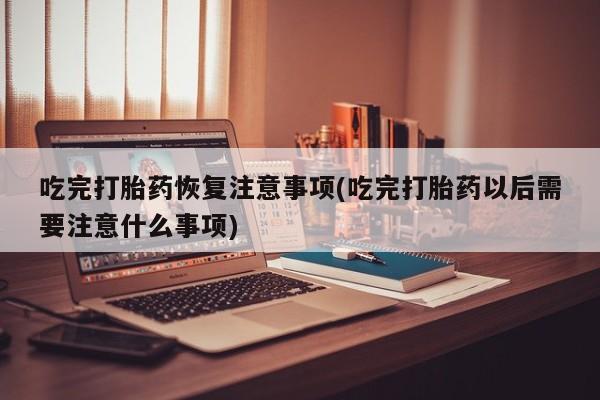 紫竹药业打胎药网购吃完打胎药恢复注意事项(吃完打胎药以后需要注意什么事项)