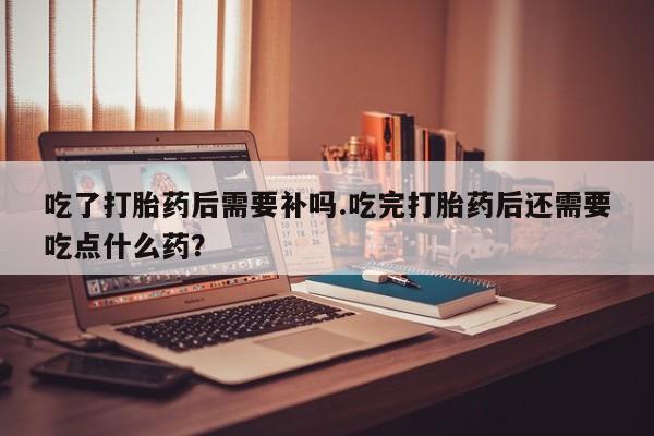 紫竹药业打胎药网购吃了打胎药后需要补吗.吃完打胎药后还需要吃点什么药?