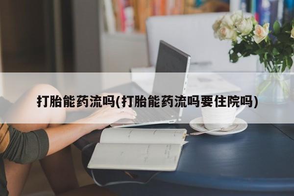 紫竹药业打胎药网购打胎能药流吗(打胎能药流吗要住院吗)