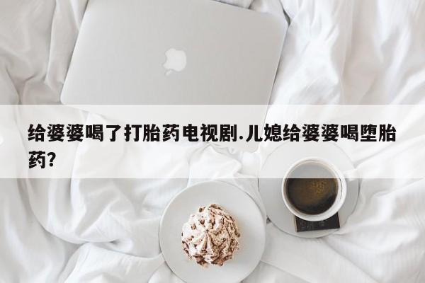 紫竹药业打胎药网购给婆婆喝了打胎药电视剧.儿媳给婆婆喝堕胎药？