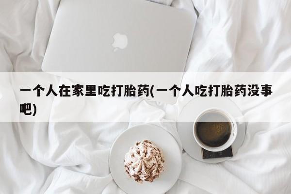 紫竹药业打胎药网购一个人在家里吃打胎药(一个人吃打胎药没事吧)