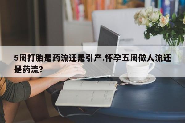紫竹药业打胎药网购5周打胎是药流还是引产.怀孕五周做人流还是药流？