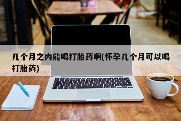 紫竹药业打胎药网购几个月之内能喝打胎药啊(怀孕几个月可以喝打胎药)