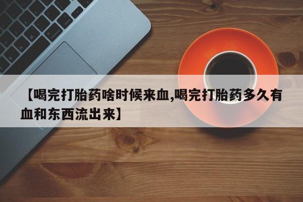 紫竹药业打胎药网购【喝完打胎药啥时候来血,喝完打胎药多久有血和东西流出来】