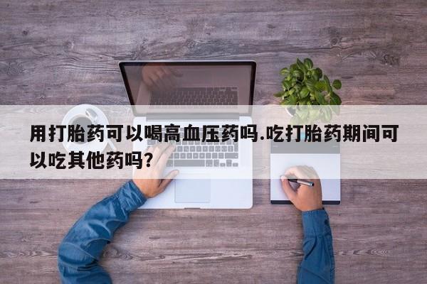 紫竹药业打胎药网购用打胎药可以喝高血压药吗.吃打胎药期间可以吃其他药吗?
