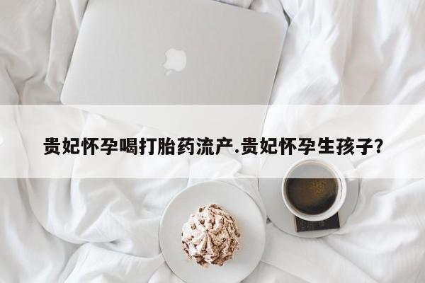 紫竹药业打胎药网购贵妃怀孕喝打胎药流产.贵妃怀孕生孩子？