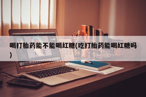 紫竹药业打胎药网购喝打胎药能不能喝红糖(吃打胎药能喝红糖吗)