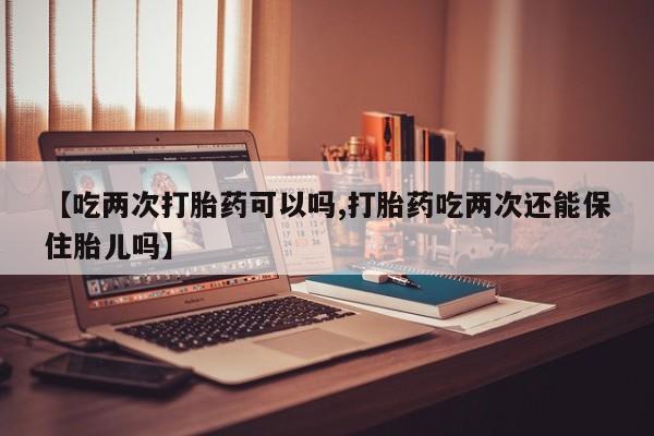 紫竹药业打胎药网购【吃两次打胎药可以吗,打胎药吃两次还能保住胎儿吗】