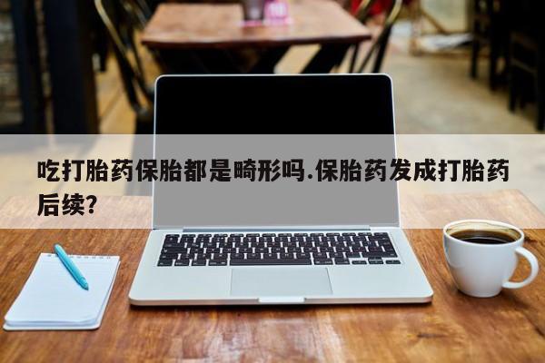 紫竹药业打胎药网购吃打胎药保胎都是畸形吗.保胎药发成打胎药后续？