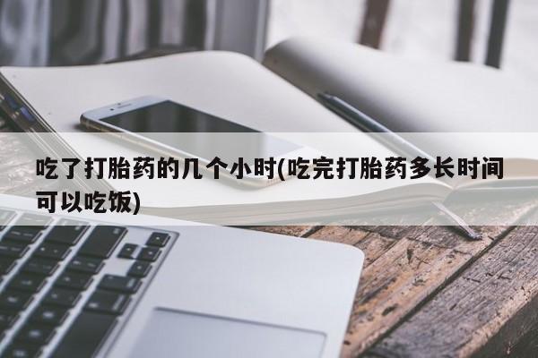紫竹药业打胎药网购吃了打胎药的几个小时(吃完打胎药多长时间可以吃饭)