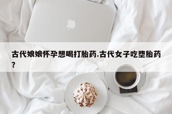 紫竹药业打胎药网购古代娘娘怀孕想喝打胎药.古代女子吃堕胎药?