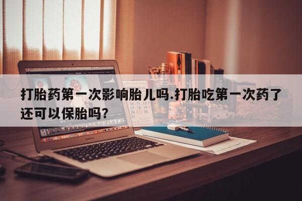 紫竹药业打胎药网购打胎药第一次影响胎儿吗.打胎吃第一次药了还可以保胎吗?