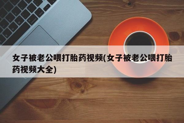 紫竹药业打胎药网购女子被老公喂打胎药视频(女子被老公喂打胎药视频大全)