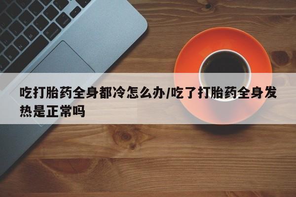 紫竹药业打胎药网购吃打胎药全身都冷怎么办/吃了打胎药全身发热是正常吗