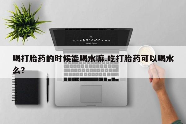 紫竹药业打胎药网购喝打胎药的时候能喝水嘛.吃打胎药可以喝水么？