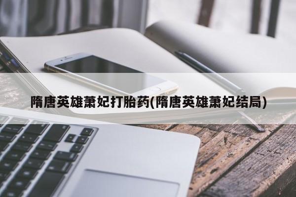 紫竹药业打胎药网购隋唐英雄萧妃打胎药(隋唐英雄萧妃结局)