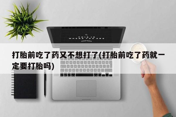 紫竹药业打胎药网购打胎前吃了药又不想打了(打胎前吃了药就一定要打胎吗)