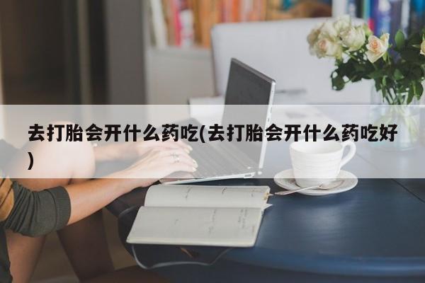 紫竹药业打胎药网购去打胎会开什么药吃(去打胎会开什么药吃好)