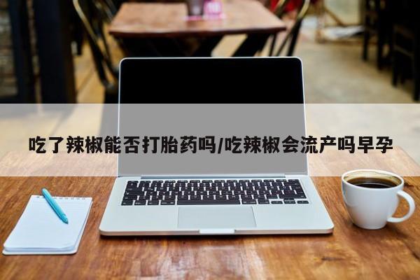 紫竹药业打胎药网购吃了辣椒能否打胎药吗/吃辣椒会流产吗早孕