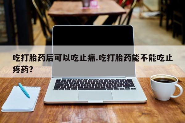 紫竹药业打胎药网购吃打胎药后可以吃止痛.吃打胎药能不能吃止疼药？