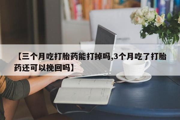 紫竹药业打胎药网购【三个月吃打胎药能打掉吗,3个月吃了打胎药还可以挽回吗】