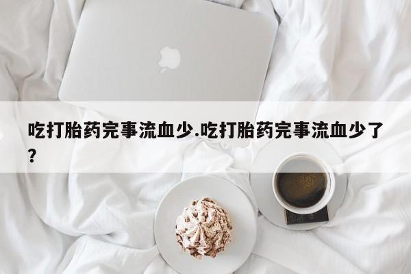 紫竹药业打胎药网购吃打胎药完事流血少.吃打胎药完事流血少了?
