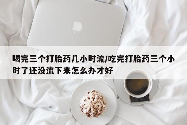 紫竹药业打胎药网购喝完三个打胎药几小时流/吃完打胎药三个小时了还没流下来怎么办才好