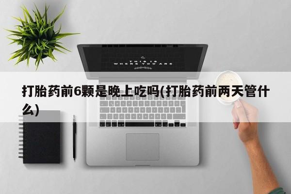 紫竹药业打胎药网购打胎药前6颗是晚上吃吗(打胎药前两天管什么)