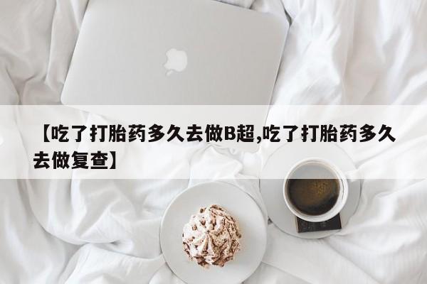 紫竹药业打胎药网购【吃了打胎药多久去做B超,吃了打胎药多久去做复查】