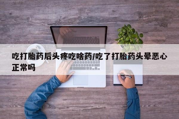 紫竹药业打胎药网购吃打胎药后头疼吃啥药/吃了打胎药头晕恶心正常吗