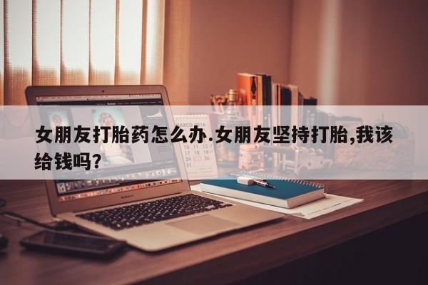 紫竹药业打胎药网购女朋友打胎药怎么办.女朋友坚持打胎,我该给钱吗？