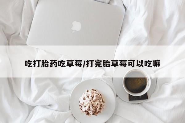 紫竹药业打胎药网购吃打胎药吃草莓/打完胎草莓可以吃嘛