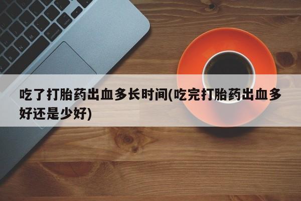 紫竹药业打胎药网购吃了打胎药出血多长时间(吃完打胎药出血多好还是少好)