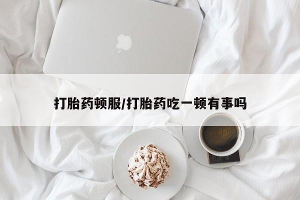 紫竹药业打胎药网购打胎药顿服/打胎药吃一顿有事吗