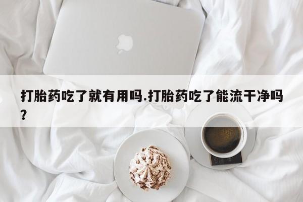 紫竹药业打胎药网购打胎药吃了就有用吗.打胎药吃了能流干净吗？