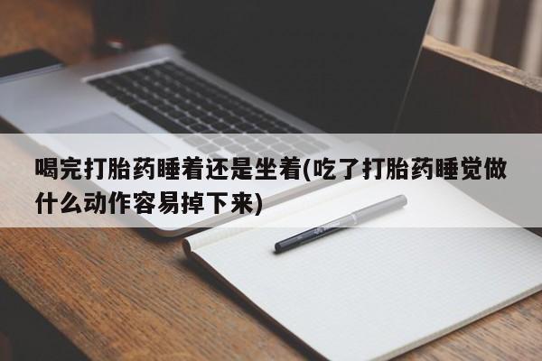 紫竹药业打胎药网购喝完打胎药睡着还是坐着(吃了打胎药睡觉做什么动作容易掉下来)