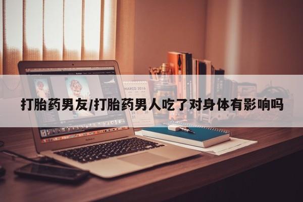 紫竹药业打胎药网购打胎药男友/打胎药男人吃了对身体有影响吗