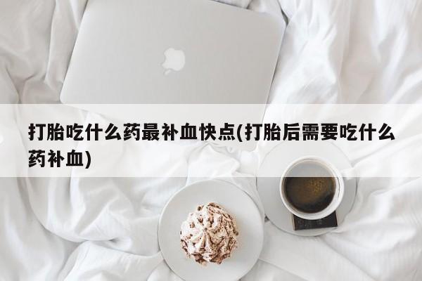 紫竹药业打胎药网购打胎吃什么药最补血快点(打胎后需要吃什么药补血)