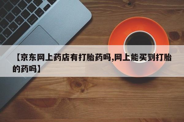 紫竹药业打胎药网购【京东网上药店有打胎药吗,网上能买到打胎的药吗】